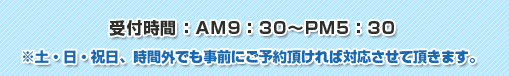 受付時間：AM9：30～PM5：30※土・日・祝日、時間外でも事前にご予約頂ければ対応させて頂きます。